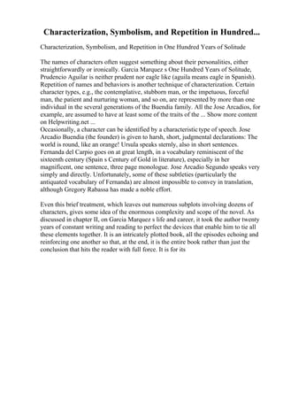 Characterization, Symbolism, and Repetition in Hundred...
Characterization, Symbolism, and Repetition in One Hundred Years of Solitude
The names of characters often suggest something about their personalities, either
straightforwardly or ironically. Garcia Marquez s One Hundred Years of Solitude,
Prudencio Aguilar is neither prudent nor eagle like (aguila means eagle in Spanish).
Repetition of names and behaviors is another technique of characterization. Certain
character types, e.g., the contemplative, stubborn man, or the impetuous, forceful
man, the patient and nurturing woman, and so on, are represented by more than one
individual in the several generations of the Buendia family. All the Jose Arcadios, for
example, are assumed to have at least some of the traits of the ... Show more content
on Helpwriting.net ...
Occasionally, a character can be identified by a characteristic type of speech. Jose
Arcadio Buendia (the founder) is given to harsh, short, judgmental declarations: The
world is round, like an orange! Ursula speaks sternly, also in short sentences.
Fernanda del Carpio goes on at great length, in a vocabulary reminiscent of the
sixteenth century (Spain s Century of Gold in literature), especially in her
magnificent, one sentence, three page monologue. Jose Arcadio Segundo speaks very
simply and directly. Unfortunately, some of these subtleties (particularly the
antiquated vocabulary of Fernanda) are almost impossible to convey in translation,
although Gregory Rabassa has made a noble effort.
Even this brief treatment, which leaves out numerous subplots involving dozens of
characters, gives some idea of the enormous complexity and scope of the novel. As
discussed in chapter II, on Garcia Marquez s life and career, it took the author twenty
years of constant writing and reading to perfect the devices that enable him to tie all
these elements together. It is an intricately plotted book, all the episodes echoing and
reinforcing one another so that, at the end, it is the entire book rather than just the
conclusion that hits the reader with full force. It is for its
 