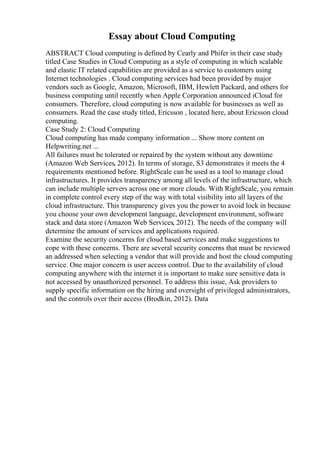 Essay about Cloud Computing
ABSTRACT Cloud computing is defined by Cearly and Phifer in their case study
titled Case Studies in Cloud Computing as a style of computing in which scalable
and elastic IT related capabilities are provided as a service to customers using
Internet technologies . Cloud computing services had been provided by major
vendors such as Google, Amazon, Microsoft, IBM, Hewlett Packard, and others for
business computing until recently when Apple Corporation announced iCloud for
consumers. Therefore, cloud computing is now available for businesses as well as
consumers. Read the case study titled, Ericsson , located here, about Ericsson cloud
computing.
Case Study 2: Cloud Computing
Cloud computing has made company information ... Show more content on
Helpwriting.net ...
All failures must be tolerated or repaired by the system without any downtime
(Amazon Web Services, 2012). In terms of storage, S3 demonstrates it meets the 4
requirements mentioned before. RightScale can be used as a tool to manage cloud
infrastructures. It provides transparency among all levels of the infrastructure, which
can include multiple servers across one or more clouds. With RightScale, you remain
in complete control every step of the way with total visibility into all layers of the
cloud infrastructure. This transparency gives you the power to avoid lock in because
you choose your own development language, development environment, software
stack and data store (Amazon Web Services, 2012). The needs of the company will
determine the amount of services and applications required.
Examine the security concerns for cloud based services and make suggestions to
cope with these concerns. There are several security concerns that must be reviewed
an addressed when selecting a vendor that will provide and host the cloud computing
service. One major concern is user access control. Due to the availability of cloud
computing anywhere with the internet it is important to make sure sensitive data is
not accessed by unauthorized personnel. To address this issue, Ask providers to
supply specific information on the hiring and oversight of privileged administrators,
and the controls over their access (Brodkin, 2012). Data
 