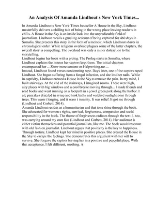 An Analysis Of Amanda Lindhout s New York Times...
In Amanda Lindhout s New York Times bestseller A House in the Sky, Lindhout
masterfully delivers a chilling tale of being in the wrong place leaving reader s in
chills. A House in the Sky is an inside look into the unpredictable field of
journalism. Lindhout recalls a grueling account of being captured for 460 days in
Somalia. She presents this story in the form of a memoir, which Lindhout shares in
chronological order. While religious overload plagues some of the latter chapters, the
overall story is compelling. The overload was only a minor distraction to the
storytelling.
Lindhout begins her book with a prolog. The Prolog starts in Somalia, where
Lindhout explains the houses her captors kept them. The initial chapters
encompassed her ... Show more content on Helpwriting.net ...
Instead, Lindhout found verses condemning rape. Days later, one of the captors raped
Lindhout. She began suffering from a fungal infection, and she lost her nails. While
in captivity, Lindhout created a House in the Sky to remove the pain. In my mind, I
built stairways. At the end of the stairways, I imagined rooms. These were high,
airy places with big windows and a cool breeze moving through... I made friends and
read books and went running on a footpath in a jewel green park along the harbor. I
ate pancakes drizzled in syrup and took baths and watched sunlight pour through
trees. This wasn t longing, and it wasn t insanity. It was relief. It got me through
(Lindhout and Corbett, 2014).
Amanda Lindhout resides as a humanitarian and that tone shine through the book.
She advocated for women s rights, survival, forgiveness, compassion and social
responsibility in the book. The theme of forgiveness radiates through the text. I, too,
was carrying around my own fate (Lindhout and Corbett, 2014). Her audience is
either victim themselves and potential journalism, like me. The book would resonate
with old fashion journalist. Lindhout argues that positivity is the key to happiness.
Through torture, Lindhout kept her mind in positive places. She created the House in
the Sky to escape the feelings. She demonstrates this argument with her will to
survive. She forgave the captors leaving her in a positive and peaceful place. With
that acceptance, I felt different, soothing. A
 