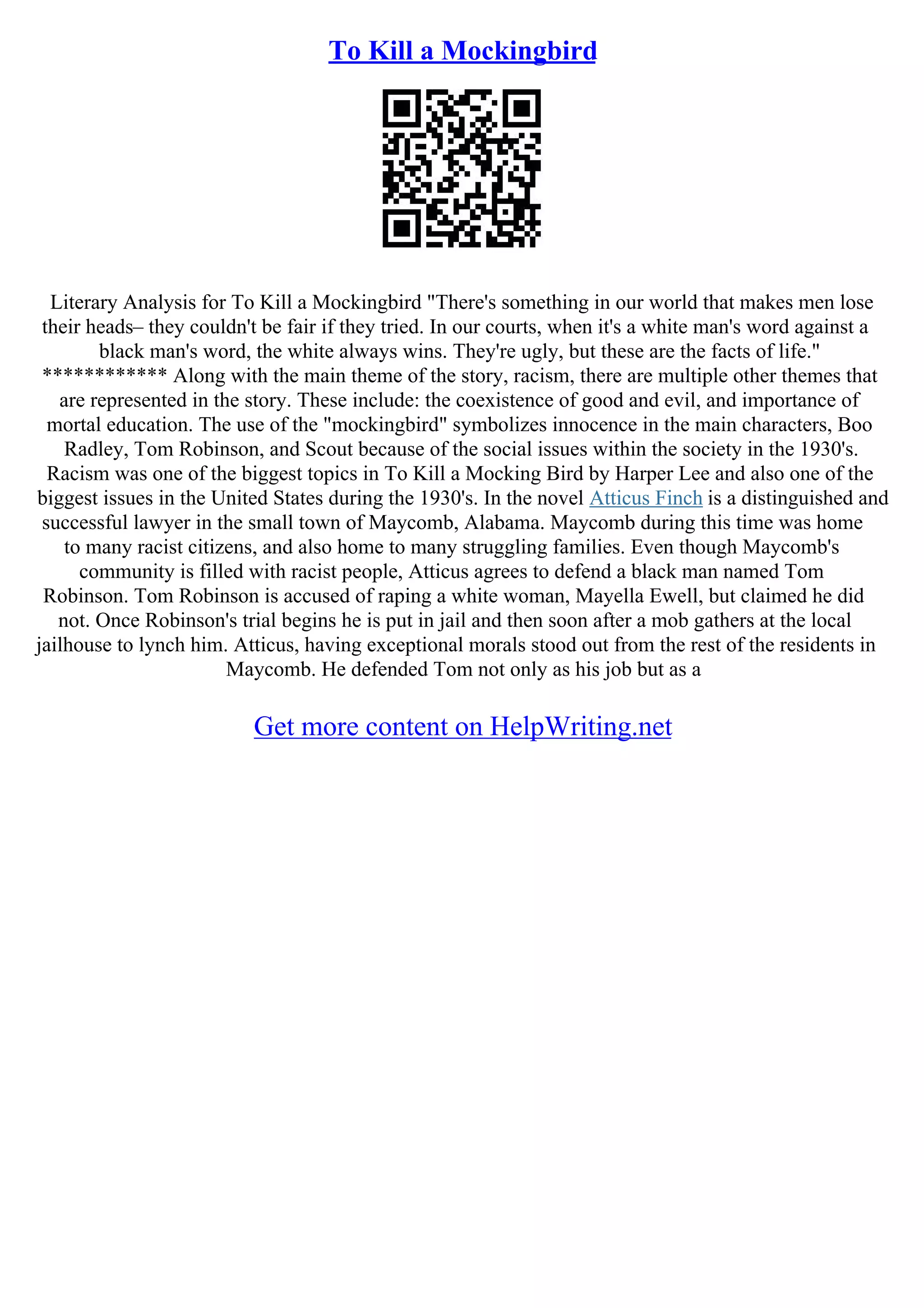 To Kill a Mockingbird
Literary Analysis for To Kill a Mockingbird "There's something in our world that makes men lose
their heads– they couldn't be fair if they tried. In our courts, when it's a white man's word against a
black man's word, the white always wins. They're ugly, but these are the facts of life."
************ Along with the main theme of the story, racism, there are multiple other themes that
are represented in the story. These include: the coexistence of good and evil, and importance of
mortal education. The use of the "mockingbird" symbolizes innocence in the main characters, Boo
Radley, Tom Robinson, and Scout because of the social issues within the society in the 1930's.
Racism was one of the biggest topics in To Kill a Mocking Bird by Harper Lee and also one of the
biggest issues in the United States during the 1930's. In the novel Atticus Finch is a distinguished and
successful lawyer in the small town of Maycomb, Alabama. Maycomb during this time was home
to many racist citizens, and also home to many struggling families. Even though Maycomb's
community is filled with racist people, Atticus agrees to defend a black man named Tom
Robinson. Tom Robinson is accused of raping a white woman, Mayella Ewell, but claimed he did
not. Once Robinson's trial begins he is put in jail and then soon after a mob gathers at the local
jailhouse to lynch him. Atticus, having exceptional morals stood out from the rest of the residents in
Maycomb. He defended Tom not only as his job but as a
Get more content on HelpWriting.net
 