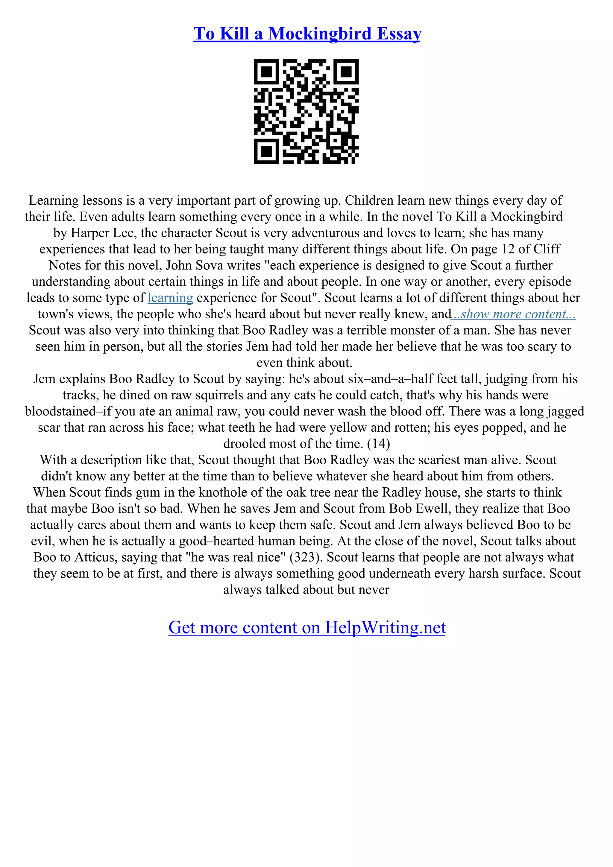 To Kill a Mockingbird Essay
Learning lessons is a very important part of growing up. Children learn new things every day of
their life. Even adults learn something every once in a while. In the novel To Kill a Mockingbird
by Harper Lee, the character Scout is very adventurous and loves to learn; she has many
experiences that lead to her being taught many different things about life. On page 12 of Cliff
Notes for this novel, John Sova writes "each experience is designed to give Scout a further
understanding about certain things in life and about people. In one way or another, every episode
leads to some type of learning experience for Scout". Scout learns a lot of different things about her
town's views, the people who she's heard about but never really knew, and...show more content...
Scout was also very into thinking that Boo Radley was a terrible monster of a man. She has never
seen him in person, but all the stories Jem had told her made her believe that he was too scary to
even think about.
Jem explains Boo Radley to Scout by saying: he's about six–and–a–half feet tall, judging from his
tracks, he dined on raw squirrels and any cats he could catch, that's why his hands were
bloodstained–if you ate an animal raw, you could never wash the blood off. There was a long jagged
scar that ran across his face; what teeth he had were yellow and rotten; his eyes popped, and he
drooled most of the time. (14)
With a description like that, Scout thought that Boo Radley was the scariest man alive. Scout
didn't know any better at the time than to believe whatever she heard about him from others.
When Scout finds gum in the knothole of the oak tree near the Radley house, she starts to think
that maybe Boo isn't so bad. When he saves Jem and Scout from Bob Ewell, they realize that Boo
actually cares about them and wants to keep them safe. Scout and Jem always believed Boo to be
evil, when he is actually a good–hearted human being. At the close of the novel, Scout talks about
Boo to Atticus, saying that "he was real nice" (323). Scout learns that people are not always what
they seem to be at first, and there is always something good underneath every harsh surface. Scout
always talked about but never
Get more content on HelpWriting.net
 