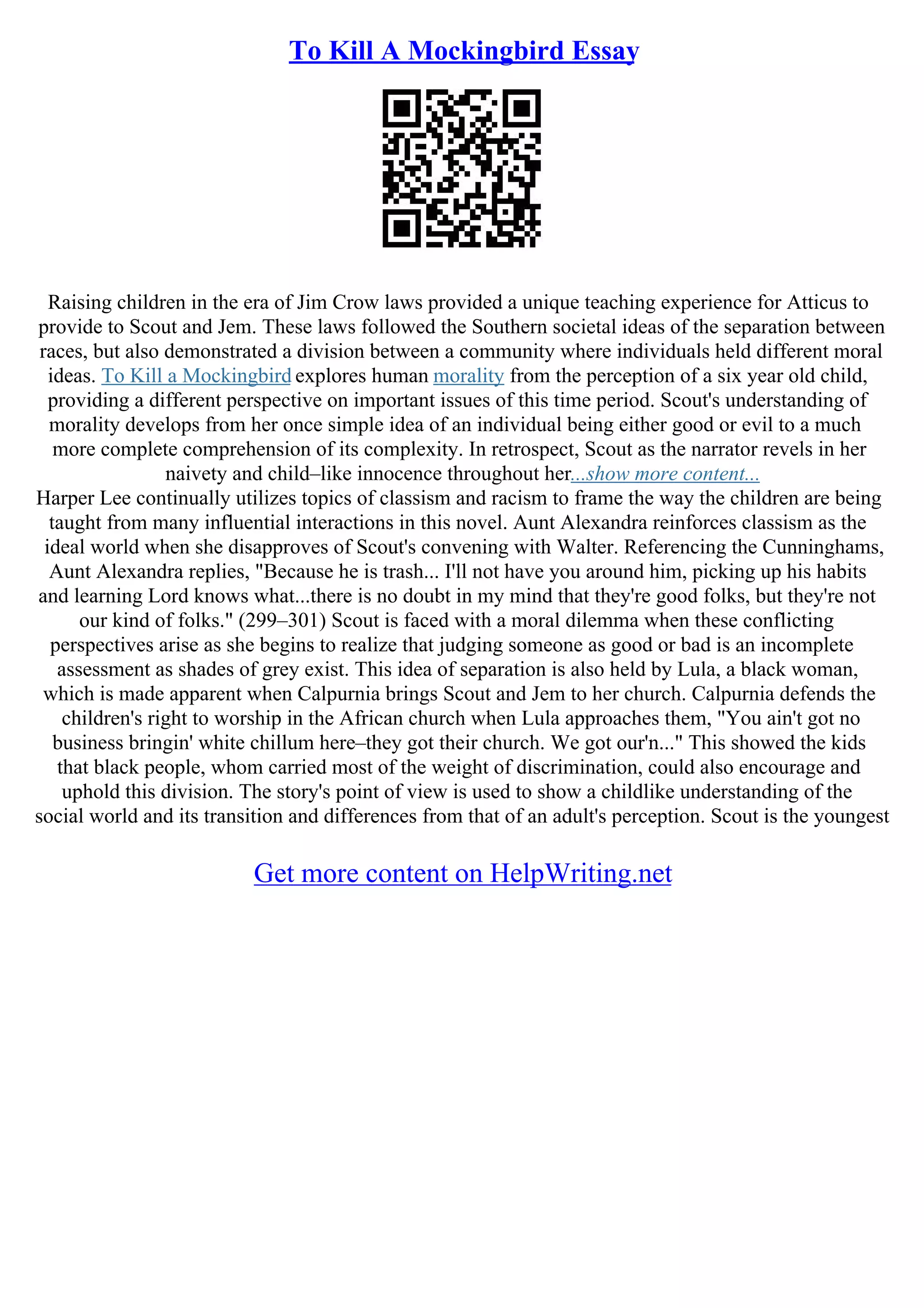 To Kill A Mockingbird Essay
Raising children in the era of Jim Crow laws provided a unique teaching experience for Atticus to
provide to Scout and Jem. These laws followed the Southern societal ideas of the separation between
races, but also demonstrated a division between a community where individuals held different moral
ideas. To Kill a Mockingbird explores human morality from the perception of a six year old child,
providing a different perspective on important issues of this time period. Scout's understanding of
morality develops from her once simple idea of an individual being either good or evil to a much
more complete comprehension of its complexity. In retrospect, Scout as the narrator revels in her
naivety and child–like innocence throughout her...show more content...
Harper Lee continually utilizes topics of classism and racism to frame the way the children are being
taught from many influential interactions in this novel. Aunt Alexandra reinforces classism as the
ideal world when she disapproves of Scout's convening with Walter. Referencing the Cunninghams,
Aunt Alexandra replies, "Because he is trash... I'll not have you around him, picking up his habits
and learning Lord knows what...there is no doubt in my mind that they're good folks, but they're not
our kind of folks." (299–301) Scout is faced with a moral dilemma when these conflicting
perspectives arise as she begins to realize that judging someone as good or bad is an incomplete
assessment as shades of grey exist. This idea of separation is also held by Lula, a black woman,
which is made apparent when Calpurnia brings Scout and Jem to her church. Calpurnia defends the
children's right to worship in the African church when Lula approaches them, "You ain't got no
business bringin' white chillum here–they got their church. We got our'n..." This showed the kids
that black people, whom carried most of the weight of discrimination, could also encourage and
uphold this division. The story's point of view is used to show a childlike understanding of the
social world and its transition and differences from that of an adult's perception. Scout is the youngest
Get more content on HelpWriting.net
 
