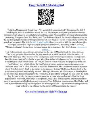 Essay To Kill A Mockingbird
To Kill A Mockingbird Timed Essay "It's a sin to kill a mockingbird." Throughout To Kill A
Mockingbird, there is symbolism behind the title. Mockingbirds are portrayed as harmless and
innocent which relates to several characters in the passage. Although there are many characters that
can convey this symbolism, Boo Radley and Tom Robinson best fit the metaphor because they are
the most misjudged characters throughout the novel, they have not shown or caused any harm to the
people of Maycomb. The title, To Kill A Mockingbird, has a connection with the overall main idea
of the plot. It carries a large amount of symbolism in the book. According to Miss Maudie,
"Mockingbirds don't do one thing but make music for us to enjoy... they don't do one...show more
content...
Tom Robinson is an innocent man, convicted for the rape of Mayella Ewell for being colored.
Tom is not guilty of this crime but the jury was afraid to speak the truth since the society of
Maycomb believes a white man's word is stronger and contains more justice than a colored man's.
Tom Robinson has testified that he helped Mayella with her labor because of his generosity but
when Mayella Ewell forces herself on Tom, he chooses to run away and not physically harm the
Ewell's in any way which allows the Ewell's to use him as an escape during the court–case.
Therefore, once Tom is killed, the truth is revealed. In the novel, Mr. Underwood submits a section
about Tom Robinson's death in the paper. In the passage, it states "He likened Tom's death to the
senseless slaughter of songbirds by hunters." Through this quote, Mr. Underwood is showing how
the Ewell's killed Tom's innocence to the community. It proved that although the jury knew the truth,
they decided to take the easy way out in order not to cause any conflict and offend the large
population of Maycomb, the whites. In the process, they killed a mockingbird, one that caused no
harm to anyone through his kindness and generosity, Tom Robinson. In summation, Boo Radley and
Tom Robinson both convey the metaphor of the mockingbird best. They are both mockingbirds that
lived without being affected by the rumors of Maycomb and the rules of
Get more content on HelpWriting.net
 