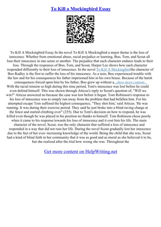 To Kill a Mockingbird Essay
To Kill A Mockingbird Essay In the novel To Kill A Mockingbird a major theme is the loss of
innocence. Whether from emotional abuse, racial prejudice or learning, Boo, Tom, and Scout all
lose their innocence in one sense or another. The prejudice that each character endures leads to their
loss. Through the responses of Boo, Tom, and Scout, Harper Lee shows how each character
responded differently to their loss of innocence. In the novel To Kill A Mockingbirdthe character of
Boo Radley is the first to suffer the loss of his innocence. As a teen, Boo experienced trouble with
the law and for his consequences his father imprisoned him in his own house. Because of the harsh
consequences forced upon him by his father, Boo grew up without a...show more content...
With the racial tension so high during this time period, Tom's innocence was lost before he could
even defend himself. This was shown through Atticus's reply to Scout's question of, "Will we
win?" Atticus answered no because the case was lost before it began. Tom Robinson's response to
his loss of innocence was to simply run away from the problem that had befallen him. For his
attempted escape Tom suffered the highest consequence, "They shot him,' said Atticus. 'He was
running. It was during their exercise period. They said he just broke into a blind raving charge at
the fence and started climbing over" (235). Due to Tom's decision on how to respond, he was
killed even though he was placed in his position no thanks to himself. Tom Robinson chose poorly
when it came to his response towards his loss of innocence and it cost him his life. The main
character of the novel, Scout, was the only character that suffered a loss of innocence and
responded in a way that did not ruin her life. During the novel Scout gradually lost her innocence
due to the fact of her ever–increasing knowledge of the world. Being the child that she was, Scout
had a kind of blind faith in her community that it was as good and as moral as she believed it to be,
but she realized after the trial how wrong she was. Throughout the
Get more content on HelpWriting.net
 