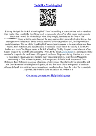 To Kill a Mockingbird
Literary Analysis for To Kill a Mockingbird "There's something in our world that makes men lose
their heads– they couldn't be fair if they tried. In our courts, when it's a white man's word against a
black man's word, the white always wins. They're ugly, but these are the facts of life."
************ Along with the main theme of the story, racism, there are multiple other themes that
are represented in the story. These include: the coexistence of good and evil, and importance of
mortal education. The use of the "mockingbird" symbolizes innocence in the main characters, Boo
Radley, Tom Robinson, and Scout because of the social issues within the society in the 1930's.
Racism was one of the biggest topics in To Kill a Mocking Bird by Harper Lee and also one of the
biggest issues in the United States during the 1930's. In the novel Atticus Finch is a distinguished and
successful lawyer in the small town of Maycomb, Alabama. Maycomb during this time was home
to many racist citizens, and also home to many struggling families. Even though Maycomb's
community is filled with racist people, Atticus agrees to defend a black man named Tom
Robinson. Tom Robinson is accused of raping a white woman, Mayella Ewell, but claimed he did
not. Once Robinson's trial begins he is put in jail and then soon after a mob gathers at the local
jailhouse to lynch him. Atticus, having exceptional morals stood out from the rest of the residents in
Maycomb. He defended Tom not only as his job but as a
Get more content on HelpWriting.net
 