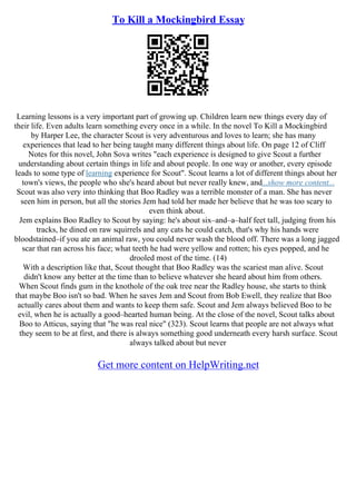 To Kill a Mockingbird Essay
Learning lessons is a very important part of growing up. Children learn new things every day of
their life. Even adults learn something every once in a while. In the novel To Kill a Mockingbird
by Harper Lee, the character Scout is very adventurous and loves to learn; she has many
experiences that lead to her being taught many different things about life. On page 12 of Cliff
Notes for this novel, John Sova writes "each experience is designed to give Scout a further
understanding about certain things in life and about people. In one way or another, every episode
leads to some type of learning experience for Scout". Scout learns a lot of different things about her
town's views, the people who she's heard about but never really knew, and...show more content...
Scout was also very into thinking that Boo Radley was a terrible monster of a man. She has never
seen him in person, but all the stories Jem had told her made her believe that he was too scary to
even think about.
Jem explains Boo Radley to Scout by saying: he's about six–and–a–half feet tall, judging from his
tracks, he dined on raw squirrels and any cats he could catch, that's why his hands were
bloodstained–if you ate an animal raw, you could never wash the blood off. There was a long jagged
scar that ran across his face; what teeth he had were yellow and rotten; his eyes popped, and he
drooled most of the time. (14)
With a description like that, Scout thought that Boo Radley was the scariest man alive. Scout
didn't know any better at the time than to believe whatever she heard about him from others.
When Scout finds gum in the knothole of the oak tree near the Radley house, she starts to think
that maybe Boo isn't so bad. When he saves Jem and Scout from Bob Ewell, they realize that Boo
actually cares about them and wants to keep them safe. Scout and Jem always believed Boo to be
evil, when he is actually a good–hearted human being. At the close of the novel, Scout talks about
Boo to Atticus, saying that "he was real nice" (323). Scout learns that people are not always what
they seem to be at first, and there is always something good underneath every harsh surface. Scout
always talked about but never
Get more content on HelpWriting.net
 