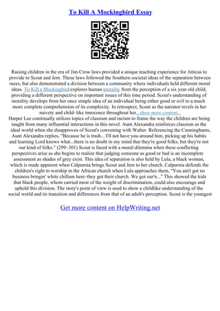 To Kill A Mockingbird Essay
Raising children in the era of Jim Crow laws provided a unique teaching experience for Atticus to
provide to Scout and Jem. These laws followed the Southern societal ideas of the separation between
races, but also demonstrated a division between a community where individuals held different moral
ideas. To Kill a Mockingbird explores human morality from the perception of a six year old child,
providing a different perspective on important issues of this time period. Scout's understanding of
morality develops from her once simple idea of an individual being either good or evil to a much
more complete comprehension of its complexity. In retrospect, Scout as the narrator revels in her
naivety and child–like innocence throughout her...show more content...
Harper Lee continually utilizes topics of classism and racism to frame the way the children are being
taught from many influential interactions in this novel. Aunt Alexandra reinforces classism as the
ideal world when she disapproves of Scout's convening with Walter. Referencing the Cunninghams,
Aunt Alexandra replies, "Because he is trash... I'll not have you around him, picking up his habits
and learning Lord knows what...there is no doubt in my mind that they're good folks, but they're not
our kind of folks." (299–301) Scout is faced with a moral dilemma when these conflicting
perspectives arise as she begins to realize that judging someone as good or bad is an incomplete
assessment as shades of grey exist. This idea of separation is also held by Lula, a black woman,
which is made apparent when Calpurnia brings Scout and Jem to her church. Calpurnia defends the
children's right to worship in the African church when Lula approaches them, "You ain't got no
business bringin' white chillum here–they got their church. We got our'n..." This showed the kids
that black people, whom carried most of the weight of discrimination, could also encourage and
uphold this division. The story's point of view is used to show a childlike understanding of the
social world and its transition and differences from that of an adult's perception. Scout is the youngest
Get more content on HelpWriting.net
 
