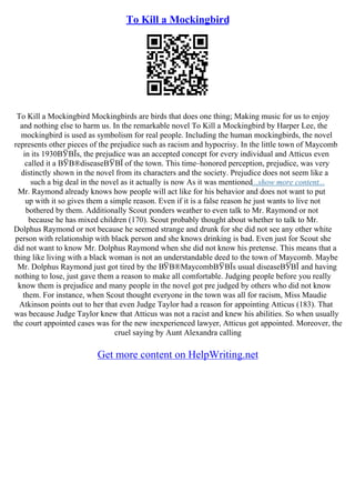 To Kill a Mockingbird
To Kill a Mockingbird Mockingbirds are birds that does one thing; Making music for us to enjoy
and nothing else to harm us. In the remarkable novel To Kill a Mockingbird by Harper Lee, the
mockingbird is used as symbolism for real people. Including the human mockingbirds, the novel
represents other pieces of the prejudice such as racism and hypocrisy. In the little town of Maycomb
in its 1930ВЎВЇs, the prejudice was an accepted concept for every individual and Atticus even
called it a ВЎВ®diseaseВЎВЇ of the town. This time–honored perception, prejudice, was very
distinctly shown in the novel from its characters and the society. Prejudice does not seem like a
such a big deal in the novel as it actually is now As it was mentioned...show more content...
Mr. Raymond already knows how people will act like for his behavior and does not want to put
up with it so gives them a simple reason. Even if it is a false reason he just wants to live not
bothered by them. Additionally Scout ponders weather to even talk to Mr. Raymond or not
because he has mixed children (170). Scout probably thought about whether to talk to Mr.
Dolphus Raymond or not because he seemed strange and drunk for she did not see any other white
person with relationship with black person and she knows drinking is bad. Even just for Scout she
did not want to know Mr. Dolphus Raymond when she did not know his pretense. This means that a
thing like living with a black woman is not an understandable deed to the town of Maycomb. Maybe
Mr. Dolphus Raymond just got tired by the ВЎВ®MaycombВЎВЇs usual diseaseВЎВЇ and having
nothing to lose, just gave them a reason to make all comfortable. Judging people before you really
know them is prejudice and many people in the novel got pre judged by others who did not know
them. For instance, when Scout thought everyone in the town was all for racism, Miss Maudie
Atkinson points out to her that even Judge Taylor had a reason for appointing Atticus (183). That
was because Judge Taylor knew that Atticus was not a racist and knew his abilities. So when usually
the court appointed cases was for the new inexperienced lawyer, Atticus got appointed. Moreover, the
cruel saying by Aunt Alexandra calling
Get more content on HelpWriting.net
 