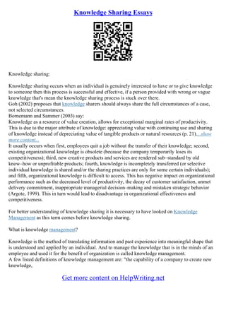 Knowledge Sharing Essays
Knowledge sharing:
Knowledge sharing occurs when an individual is genuinely interested to have or to give knowledge
to someone then this process is successful and effective, if a person provided with wrong or vague
knowledge that's mean the knowledge sharing process is stuck over there.
Goh (2002) proposes that knowledge sharers should always share the full circumstances of a case,
not selected circumstances.
Bornemann and Sammer (2003) say:
Knowledge as a resource of value creation, allows for exceptional marginal rates of productivity.
This is due to the major attribute of knowledge: appreciating value with continuing use and sharing
of knowledge instead of depreciating value of tangible products or natural resources (p. 21)....show
more content...
It usually occurs when first, employees quit a job without the transfer of their knowledge; second,
existing organizational knowledge is obsolete (because the company temporarily loses its
competitiveness); third, new creative products and services are rendered sub–standard by old
know–how or unprofitable products; fourth, knowledge is incompletely transferred (or selective
individual knowledge is shared and/or the sharing practices are only for some certain individuals);
and fifth, organizational knowledge is difficult to access. This has negative impact on organizational
performance such as the decreased level of productivity, the decay of customer satisfaction, unmet
delivery commitment, inappropriate managerial decision–making and mistaken strategic behavior
(Argote, 1999). This in turn would lead to disadvantage in organizational effectiveness and
competitiveness.
For better understanding of knowledge sharing it is necessary to have looked on Knowledge
Management as this term comes before knowledge sharing.
What is knowledge management?
Knowledge is the method of translating information and past experience into meaningful shape that
is understood and applied by an individual. And to manage the knowledge that is in the minds of an
employee and used it for the benefit of organization is called knowledge management.
A few listed definitions of knowledge management are: "the capability of a company to create new
knowledge,
Get more content on HelpWriting.net
 