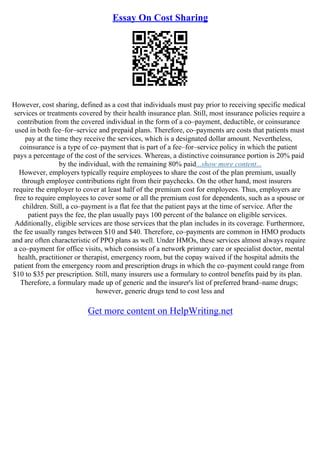 Essay On Cost Sharing
However, cost sharing, defined as a cost that individuals must pay prior to receiving specific medical
services or treatments covered by their health insurance plan. Still, most insurance policies require a
contribution from the covered individual in the form of a co–payment, deductible, or coinsurance
used in both fee–for–service and prepaid plans. Therefore, co–payments are costs that patients must
pay at the time they receive the services, which is a designated dollar amount. Nevertheless,
coinsurance is a type of co–payment that is part of a fee–for–service policy in which the patient
pays a percentage of the cost of the services. Whereas, a distinctive coinsurance portion is 20% paid
by the individual, with the remaining 80% paid...show more content...
However, employers typically require employees to share the cost of the plan premium, usually
through employee contributions right from their paychecks. On the other hand, most insurers
require the employer to cover at least half of the premium cost for employees. Thus, employers are
free to require employees to cover some or all the premium cost for dependents, such as a spouse or
children. Still, a co–payment is a flat fee that the patient pays at the time of service. After the
patient pays the fee, the plan usually pays 100 percent of the balance on eligible services.
Additionally, eligible services are those services that the plan includes in its coverage. Furthermore,
the fee usually ranges between $10 and $40. Therefore, co–payments are common in HMO products
and are often characteristic of PPO plans as well. Under HMOs, these services almost always require
a co–payment for office visits, which consists of a network primary care or specialist doctor, mental
health, practitioner or therapist, emergency room, but the copay waived if the hospital admits the
patient from the emergency room and prescription drugs in which the co–payment could range from
$10 to $35 per prescription. Still, many insurers use a formulary to control benefits paid by its plan.
Therefore, a formulary made up of generic and the insurer's list of preferred brand–name drugs;
however, generic drugs tend to cost less and
Get more content on HelpWriting.net
 