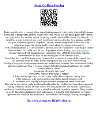 Essay On Data Sharing
Further consideration is required where shared data is processed – where data from multiple sources
is analyzed or processed to generate or derive new data. Where that new data is partly derived from
other party's data that has been shared, reciprocity considerations will be needed. For example, if a
patient has a smart toothbrush and health monitoring wearables, the data these generate could be
analyzed with other aspects of the patient's records, broader anonymized datasets and other
information to provide tailored health related advice or guidance to the patient.
With very large datasets it is very common to partition these into "data marts" consisting of smaller
discrete datasets that can be used for specific purposes without having...show more content...
This can be aligned with data protection requirements likes GDPR to demonstrate ongoing
confirmation of the need for data sharing and re–validation of access.
Shared data that is used for research may be required to be published as part of the research paper.
This data then enters the public domain in perpetuity and as so must be anonymized.
Sharing of anonymized and pseudo–anonymized data is less of a concern from a duration of sharing
perspective, although there is always a concern that future analytical techniques may enable
de–anonymization of data.
How do you physically share data?
Sharing Data requires three things to happen:
1.A data sharing agreement needs to be put in place between parties sharing data;
2.The data needs to be made available/shared at an agreed frequency; and
3.There needs to be ongoing oversight and active management of the shared data.
Data sharing agreements can be simple and timebound or they could be more complex agreements
relating to the flow of data between clinical providers, researchers and patients. International,
multi–party data sharing agreements can be complex and require specialist expertise. Many standard
or model data sharing agreements exist and guidance is available from Information Governance
specialists and in the UK the Information Commissioners Office (https://ico.org.uk/) supports
Get more content on HelpWriting.net
 