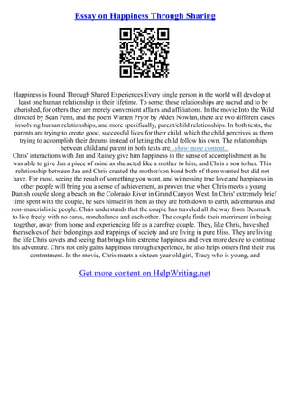 Essay on Happiness Through Sharing
Happiness is Found Through Shared Experiences Every single person in the world will develop at
least one human relationship in their lifetime. To some, these relationships are sacred and to be
cherished, for others they are merely convenient affairs and affiliations. In the movie Into the Wild
directed by Sean Penn, and the poem Warren Pryor by Alden Nowlan, there are two different cases
involving human relationships, and more specifically, parent/child relationships. In both texts, the
parents are trying to create good, successful lives for their child, which the child perceives as them
trying to accomplish their dreams instead of letting the child follow his own. The relationships
between child and parent in both texts are...show more content...
Chris' interactions with Jan and Rainey give him happiness in the sense of accomplishment as he
was able to give Jan a piece of mind as she acted like a mother to him, and Chris a son to her. This
relationship between Jan and Chris created the mother/son bond both of them wanted but did not
have. For most, seeing the result of something you want, and witnessing true love and happiness in
other people will bring you a sense of achievement, as proven true when Chris meets a young
Danish couple along a beach on the Colorado River in Grand Canyon West. In Chris' extremely brief
time spent with the couple, he sees himself in them as they are both down to earth, adventurous and
non–materialistic people. Chris understands that the couple has traveled all the way from Denmark
to live freely with no cares, nonchalance and each other. The couple finds their merriment in being
together, away from home and experiencing life as a carefree couple. They, like Chris, have shed
themselves of their belongings and trappings of society and are living in pure bliss. They are living
the life Chris covets and seeing that brings him extreme happiness and even more desire to continue
his adventure. Chris not only gains happiness through experience, he also helps others find their true
contentment. In the movie, Chris meets a sixteen year old girl, Tracy who is young, and
Get more content on HelpWriting.net
 
