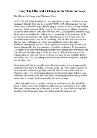 Essay The Effects of a Change in the Minimum Wage
The Effects of a Change in the Minimum Wage
In 1938, the Fair Labor Standards Act was passed and ever since, the United States
has required that all firms that do at least $500,000 worth of business per year pay
their workers a minimum wage ( Handy n.pag.). Because it affects so many workers
in so many different aspects of the economy, the minimumwage plays a big part in
the cost of labor and how firms deal with those costs. A change in the minimum wage,
which would seemingly affect only workers, can actually be felt sometimes all the
way down to the consumer, who might end up paying for it in the end unless the
firm finds another way to pay for the mandatory raise for all its workers, such as a
decrease in its workforce or a ... Show more content on Helpwriting.net ...
Restaurant employment, however, felt no significant minimum wage effects, even
though it is generally low wage in nature. A possible explanation for this outcome
is the credit given to tipped employees that effectively reduces their minimum wage
(Partridge and Partridge n.pag.). So the anit poverty effect of minimum wage is
felt depending on what side you are on. If you lose your job you could fall deeper
into poverty, but if you get to keep your job a rising minimum wage could help pull
you out of poverty.
Going along with that, it cannot be ignored that some states nearly always set their
minimum wages above the federal level, and by the late 1980s, over one quarter of
the states had a minimum wage higher than the federal mandate (Neumark and
Wascher n.pag.). This almost makes changing the minimum wage a political issue
rather than an economic one. Mark and Jamie Partridge explain how policy makers
would have to consider the long term effects of such a change:
...when state policymakers consider raising their minimum wage, they should be
aware of the possibility that both firms and households can migrate to other states.
Thus, state employment may suffer more as a result of a state minimum wage hike
than for a federal minimum wage hike. These results, however, do not
 