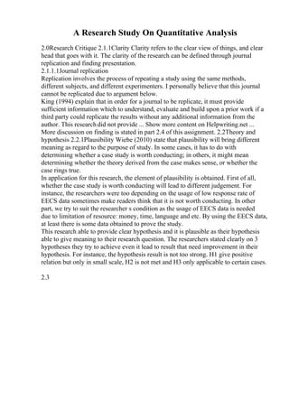A Research Study On Quantitative Analysis
2.0Research Critique 2.1.1Clarity Clarity refers to the clear view of things, and clear
head that goes with it. The clarity of the research can be defined through journal
replication and finding presentation.
2.1.1.1Journal replication
Replication involves the process of repeating a study using the same methods,
different subjects, and different experimenters. I personally believe that this journal
cannot be replicated due to argument below.
King (1994) explain that in order for a journal to be replicate, it must provide
sufficient information which to understand, evaluate and build upon a prior work if a
third party could replicate the results without any additional information from the
author. This research did not provide ... Show more content on Helpwriting.net ...
More discussion on finding is stated in part 2.4 of this assignment. 2.2Theory and
hypothesis 2.2.1Plausibility Wiebe (2010) state that plausibility will bring different
meaning as regard to the purpose of study. In some cases, it has to do with
determining whether a case study is worth conducting; in others, it might mean
determining whether the theory derived from the case makes sense, or whether the
case rings true.
In application for this research, the element of plausibility is obtained. First of all,
whether the case study is worth conducting will lead to different judgement. For
instance, the researchers were too depending on the usage of low response rate of
EECS data sometimes make readers think that it is not worth conducting. In other
part, we try to suit the researcher s condition as the usage of EECS data is needed
due to limitation of resource: money, time, language and etc. By using the EECS data,
at least there is some data obtained to prove the study.
This research able to provide clear hypothesis and it is plausible as their hypothesis
able to give meaning to their research question. The researchers stated clearly on 3
hypotheses they try to achieve even it lead to result that need improvement in their
hypothesis. For instance, the hypothesis result is not too strong. H1 give positive
relation but only in small scale, H2 is not met and H3 only applicable to certain cases.
2.3
 