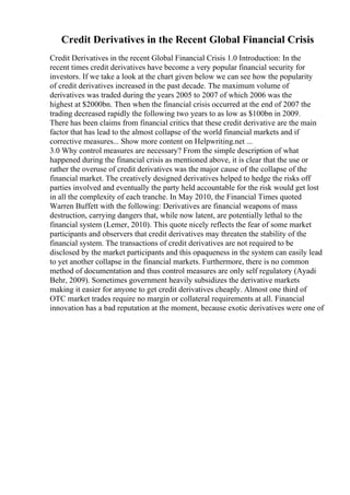 Credit Derivatives in the Recent Global Financial Crisis
Credit Derivatives in the recent Global Financial Crisis 1.0 Introduction: In the
recent times credit derivatives have become a very popular financial security for
investors. If we take a look at the chart given below we can see how the popularity
of credit derivatives increased in the past decade. The maximum volume of
derivatives was traded during the years 2005 to 2007 of which 2006 was the
highest at $2000bn. Then when the financial crisis occurred at the end of 2007 the
trading decreased rapidly the following two years to as low as $100bn in 2009.
There has been claims from financial critics that these credit derivative are the main
factor that has lead to the almost collapse of the world financial markets and if
corrective measures... Show more content on Helpwriting.net ...
3.0 Why control measures are necessary? From the simple description of what
happened during the financial crisis as mentioned above, it is clear that the use or
rather the overuse of credit derivatives was the major cause of the collapse of the
financial market. The creatively designed derivatives helped to hedge the risks off
parties involved and eventually the party held accountable for the risk would get lost
in all the complexity of each tranche. In May 2010, the Financial Times quoted
Warren Buffett with the following: Derivatives are financial weapons of mass
destruction, carrying dangers that, while now latent, are potentially lethal to the
financial system (Lemer, 2010). This quote nicely reflects the fear of some market
participants and observers that credit derivatives may threaten the stability of the
financial system. The transactions of credit derivatives are not required to be
disclosed by the market participants and this opaqueness in the system can easily lead
to yet another collapse in the financial markets. Furthermore, there is no common
method of documentation and thus control measures are only self regulatory (Ayadi
Behr, 2009). Sometimes government heavily subsidizes the derivative markets
making it easier for anyone to get credit derivatives cheaply. Almost one third of
OTC market trades require no margin or collateral requirements at all. Financial
innovation has a bad reputation at the moment, because exotic derivatives were one of
 