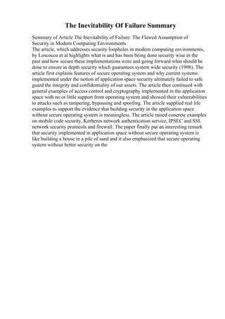 The Inevitability Of Failure Summary
Summary of Article The Inevitability of Failure: The Flawed Assumption of
Security in Modern Computing Environments
The article, which addresses security loopholes in modern computing environments,
by Loscocco et al highlights what is and has been being done security wise in the
past and how secure these implementations were and going forward what should be
done to ensure in depth security which guarantees system wide security (1998). The
article first explains features of secure operating system and why current systems
implemented under the notion of application space security ultimately failed to safe
guard the integrity and confidentiality of our assets. The article then continued with
general examples of access control and cryptography implemented in the application
space with no or little support from operating system and showed their vulnerabilities
to attacks such as tampering, bypassing and spoofing. The article supplied real life
examples to support the evidence that building security in the application space
without secure operating system is meaningless. The article raised concrete examples
on mobile code security, Kerberos network authentication service, IPSEC and SSL
network security protocols and firewall. The paper finally put an interesting remark
that security implemented in application space without secure operating system is
like building a house in a pile of sand and it also emphasized that secure operating
system without better security on the
 
