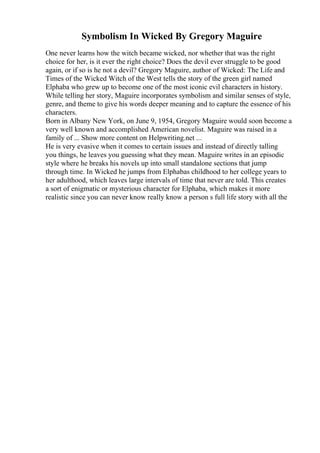Symbolism In Wicked By Gregory Maguire
One never learns how the witch became wicked, nor whether that was the right
choice for her, is it ever the right choice? Does the devil ever struggle to be good
again, or if so is he not a devil? Gregory Maguire, author of Wicked: The Life and
Times of the Wicked Witch of the West tells the story of the green girl named
Elphaba who grew up to become one of the most iconic evil characters in history.
While telling her story, Maguire incorporates symbolism and similar senses of style,
genre, and theme to give his words deeper meaning and to capture the essence of his
characters.
Born in Albany New York, on June 9, 1954, Gregory Maguire would soon become a
very well known and accomplished American novelist. Maguire was raised in a
family of ... Show more content on Helpwriting.net ...
He is very evasive when it comes to certain issues and instead of directly talling
you things, he leaves you guessing what they mean. Maguire writes in an episodic
style where he breaks his novels up into small standalone sections that jump
through time. In Wicked he jumps from Elphabas childhood to her college years to
her adulthood, which leaves large intervals of time that never are told. This creates
a sort of enigmatic or mysterious character for Elphaba, which makes it more
realistic since you can never know really know a person s full life story with all the
 