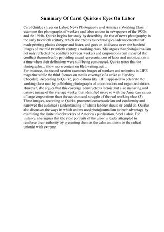 Summary Of Carol Quirke s Eyes On Labor
Carol Quirke s Eyes on Labor: News Photography and America s Working Class
examines the photographs of workers and labor unions in newspapers of the 1930s
and the 1940s. Quirke begins her study by describing the rise of news photography in
the early twentieth century, which she credits to technological advancements that
made printing photos cheaper and faster, and goes on to discuss over one hundred
images of the mid twentieth century s working class. She argues that photojournalism
not only reflected the conflicts between workers and corporations but impacted the
conflicts themselves by providing visual representations of labor and unionization in
a time when their definitions were still being constructed. Quirke notes that the
photographs... Show more content on Helpwriting.net ...
For instance, the second section examines images of workers and unionists in LIFE
magazine while the third focuses on media coverage of a strike at Hershey
Chocolate. According to Quirke, publications like LIFE appeared to celebrate the
working class man by publishing photographs of union leaders and organized strikes.
However, she argues that this coverage constructed a heroic, but also menacing and
passive image of the average worker that identified more so with the American values
of large corporations than the activism and struggle of the real working class (3).
These images, according to Quirke, promoted conservativism and conformity and
narrowed the audience s understanding of what a laborer should or could do. Quirke
also discusses the ways in which unions used photojournalism to their advantage by
examining the United Steelworkers of America s publication, Steel Labor. For
instance, she argues that the stoic portraits of the union s leader attempted to
reinforce their authority by presenting them as the calm antithesis to the radical
unionist with extreme
 