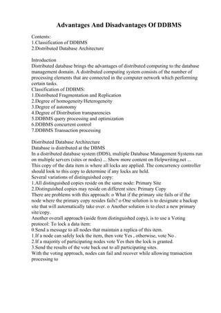 Advantages And Disadvantages Of DDBMS
Contents:
1.Classification of DDBMS
2.Distributed Database Architecture
Introduction
Distributed database brings the advantages of distributed computing to the database
management domain. A distributed computing system consists of the number of
processing elements that are connected in the computer network which performing
certain tasks.
Classification of DDBMS:
1.Distributed Fragmentation and Replication
2.Degree of homogeneity/Heterogeneity
3.Degree of autonomy
4.Degree of Distribution transparencies
5.DDBMS query processing and optimization
6.DDBMS concurrent control
7.DDBMS Transaction processing
Distributed Database Architecture
Database is distributed at the DBMS
In a distributed database system (DDS), multiple Database Management Systems run
on multiple servers (sites or nodes) ... Show more content on Helpwriting.net ...
This copy of the data item is where all locks are applied. The concurrency controller
should look to this copy to determine if any locks are held.
Several variations of distinguished copy:
1.All distinguished copies reside on the same node: Primary Site
2.Distinguished copies may reside on different sites: Primary Copy
There are problems with this approach: o What if the primary site fails or if the
node where the primary copy resides fails? o One solution is to designate a backup
site that will automatically take over. o Another solution is to elect a new primary
site/copy.
Another overall approach (aside from distinguished copy), is to use a Voting
protocol: To lock a data item:
0.Send a message to all nodes that maintain a replica of this item.
1.If a node can safely lock the item, then vote Yes , otherwise, vote No .
2.If a majority of participating nodes vote Yes then the lock is granted.
3.Send the results of the vote back out to all participating sites.
With the voting approach, nodes can fail and recover while allowing transaction
processing to
 