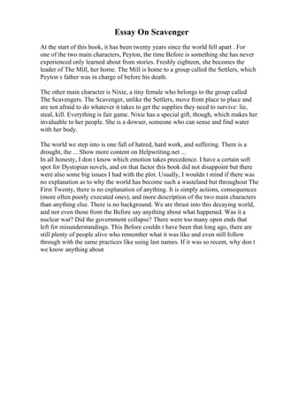Essay On Scavenger
At the start of this book, it has been twenty years since the world fell apart . For
one of the two main characters, Peyton, the time Before is something she has never
experienced only learned about from stories. Freshly eighteen, she becomes the
leader of The Mill, her home. The Mill is home to a group called the Settlers, which
Peyton s father was in charge of before his death.
The other main character is Nixie, a tiny female who belongs to the group called
The Scavengers. The Scavenger, unlike the Settlers, move from place to place and
are not afraid to do whatever it takes to get the supplies they need to survive: lie,
steal, kill. Everything is fair game. Nixie has a special gift, though, which makes her
invaluable to her people. She is a dowser, someone who can sense and find water
with her body.
The world we step into is one full of hatred, hard work, and suffering. There is a
drought, the ... Show more content on Helpwriting.net ...
In all honesty, I don t know which emotion takes precedence. I have a certain soft
spot for Dystopian novels, and on that factor this book did not disappoint but there
were also some big issues I had with the plot. Usually, I wouldn t mind if there was
no explanation as to why the world has become such a wasteland but throughout The
First Twenty, there is no explanation of anything. It is simply actions, consequences
(more often poorly executed ones), and more description of the two main characters
than anything else. There is no background. We are thrust into this decaying world,
and not even those from the Before say anything about what happened. Was it a
nuclear war? Did the government collapse? There were too many open ends that
left for misunderstandings. This Before couldn t have been that long ago, there are
still plenty of people alive who remember what it was like and even still follow
through with the same practices like using last names. If it was so recent, why don t
we know anything about
 