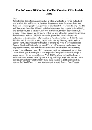 The Influence Of Zionism On The Creation Of A Jewish
State
Zion
Since biblical times Jewish communities lived in Arab lands, in Persia, India, East
and North Africa and indeed in Palestine. However more modern times have seen
them as a nomadic people, living in various countries but never truly finding a land to
call there own. In the late 19th and early 20th century an idea began to gain solidarity
and momentum, that of Zionism. The idea of Zionism, to create a Jewish state, is
arguably one of modern society s most polarizing and influential movements. Zionism
has influenced political, religious, and social groups in a variety of ways that
culminated in the creation of a Jewish state in Palestine.(Cohen, week 10) The term
Zionism, as it is understood today, began to be used significantly by the political
activist Herzl. Herzl was driven to action following the event of the infamous anti
Semitic Dreyfus affair in which a Jewish/French officer was wrongly accused of
spying for Germany. This led Herzl to believe that anywhere the Jewswent they
would be unfairly persecuted. Herzl s solution, create an independent Jewish state.
To realize his goal Herzl began to look to political, religious, and social groups to
garner support for his cause. (Cohen, Week 10) The global political landscape is
fickle and has a habit of mutating and evolving in strange ways. The view of Zionist
movement was hardly unaffected by these rapid changes in political mindset and
agenda. Pre World War 1 era saw a primary anti sematic Europe, from Frances
 