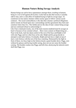 Human Nature Being Savage Analysis
Human beings are said to have separateness amongst them, resulting in humans
being in a war of all against all (Locke). Locke had an idea that society is actually
odd to man, and is a side affect of mankind trying to fight its savage urges. To
counteract its true nature, humans within society agree to follow various social
contracts . The social contracttheory is the idea that a human s political obligations
and/or morals are based upon one s surroundings and the agreements they form and
construct where they live. This further proves the idea of man s nature being savage
and our continued refusal to acknowledge it.
Like I have stated previously, one of the main reasons mankind must be savages at
heart is because of our constant refusal ... Show more content on Helpwriting.net ...
Near in the book, Jack has taken control of the rest of the boys and Ralph is left
with only Piggy and two other boys at his side. Ralph and his group decide to
attempt to raid Jacks fortress. Eventually, Ralph and Jack have a fight on top of
Jack s rock fortress with the rest of the boys watching. Distracted by the fight in
front of them, two boys high on the fortress knock a giant boulder down. Piggy, now
without his glasses and having trouble seeing, does not see nor sense the boulder
coming. The boulder crashes into Piggy and kills him, destroying the tattered conch
shell that Piggy was
 
