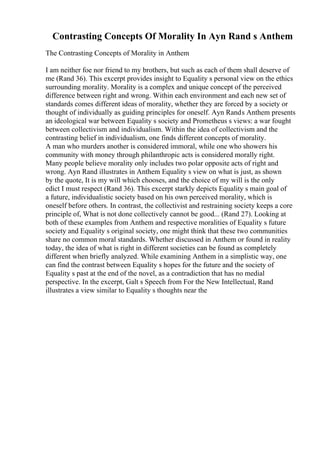 Contrasting Concepts Of Morality In Ayn Rand s Anthem
The Contrasting Concepts of Morality in Anthem
I am neither foe nor friend to my brothers, but such as each of them shall deserve of
me (Rand 36). This excerpt provides insight to Equality s personal view on the ethics
surrounding morality. Morality is a complex and unique concept of the perceived
difference between right and wrong. Within each environment and each new set of
standards comes different ideas of morality, whether they are forced by a society or
thought of individually as guiding principles for oneself. Ayn Rands Anthem presents
an ideological war between Equality s society and Prometheus s views: a war fought
between collectivism and individualism. Within the idea of collectivism and the
contrasting belief in individualism, one finds different concepts of morality.
A man who murders another is considered immoral, while one who showers his
community with money through philanthropic acts is considered morally right.
Many people believe morality only includes two polar opposite acts of right and
wrong. Ayn Rand illustrates in Anthem Equality s view on what is just, as shown
by the quote, It is my will which chooses, and the choice of my will is the only
edict I must respect (Rand 36). This excerpt starkly depicts Equality s main goal of
a future, individualistic society based on his own perceived morality, which is
oneself before others. In contrast, the collectivist and restraining society keeps a core
principle of, What is not done collectively cannot be good... (Rand 27). Looking at
both of these examples from Anthem and respective moralities of Equality s future
society and Equality s original society, one might think that these two communities
share no common moral standards. Whether discussed in Anthem or found in reality
today, the idea of what is right in different societies can be found as completely
different when briefly analyzed. While examining Anthem in a simplistic way, one
can find the contrast between Equality s hopes for the future and the society of
Equality s past at the end of the novel, as a contradiction that has no medial
perspective. In the excerpt, Galt s Speech from For the New Intellectual, Rand
illustrates a view similar to Equality s thoughts near the
 