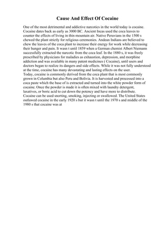 Cause And Effect Of Cocaine
One of the most detrimental and addictive narcotics in the world today is cocaine.
Cocaine dates back as early as 3000 BC. Ancient Incas used the coca leaves to
counter the effects of living in thin mountain air. Native Peruvians in the 1500 s
chewed the plant strictly for religious ceremonies. Andean Indians are believed to
chew the leaves of the coca plant to increase their energy for work while decreasing
their hunger and pain. It wasn t until 1859 when a German chemist Albert Niemann
successfully extracted the narcotic from the coca leaf. In the 1880 s, it was freely
prescribed by physicians for maladies as exhaustion, depression, and morphine
addiction and was available in many patent medicines ( Cocaine), until users and
doctors began to realize its dangers and side effects. While it was not fully understood
at the time, cocaine has many devastating and lasting effects on the user.
Today, cocaine is commonly derived from the coca plant that is most commonly
grown in Columbia but also Peru and Bolivia. It is harvested and processed into a
coca paste which the base of is extracted and turned into the white powder form of
cocaine. Once the powder is made it is often mixed with laundry detergent,
laxatives, or boric acid to cut down the potency and have more to distribute.
Cocaine can be used snorting, smoking, injecting or swallowed. The United States
outlawed cocaine in the early 1920 s but it wasn t until the 1970 s and middle of the
1980 s that cocaine was at
 