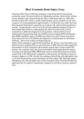 Blast Traumatic Brain Injury Essay
Traumatic Brain Injury (TBI) has emerged as a significant health issues during
current the course of current conflicts in Afghanistan and Iraq, which affects military
service members and veterans during the times of both peace and war. Other than
the blast related TBI, which is mostly experienced by service members in war zone,
a large no of civilian populations approximately 1.5 million per year suffer from non
blast traumatic braininjuries caused by car accidents, fall, sports related accidents or
assaults. Axonal damage is known to be the primary pathophysiological feature of
blast related TBI. However, understanding the effect of axonal injury in brain
connectivity is difficult to diagnose in living patients. Advancement of more
sophisticated imaging technology like Diffusion tensor imaging (DTI) and Resting
state fMRI correlation analysis (fcMRI) may help us not only to learn more about
these injuries but also will facilitate the diagnosis or treatment plan for individuals
suffering... Show more content on Helpwriting.net ...
Brody and his colleagues explored this hypothesis. Dr, Brody s team previously used
diffusion tensor imaging (DTI), an advanced form of MRI which revealed significant
abnormalities in brain consistent with traumatic axonal injury in blast related TBI
patients. On a separate study, the group used module based graph theoretic analysis
of resting state functional MRI (fMRI) data which revealed altered between module
connectivity in the TBI patients compared to control group who had blast exposures
without a diagnosis of TBI. Overall, this technique showed that with high quality scan
it will provide potentially useful information for blast related TBI. Blast plus impact
TBI patients also showed higher rates of Post Traumatic Stress Disorder (PTSD) and
depression but not cognitive impairments compared to non blust concussive patients
with
 