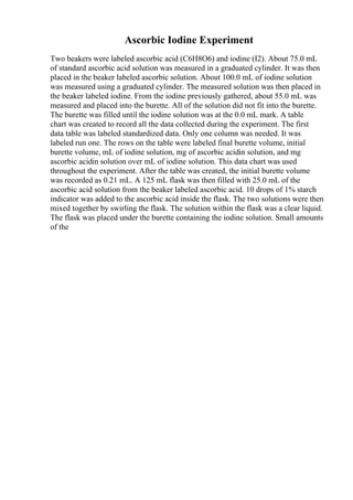 Ascorbic Iodine Experiment
Two beakers were labeled ascorbic acid (C6H8O6) and iodine (I2). About 75.0 mL
of standard ascorbic acid solution was measured in a graduated cylinder. It was then
placed in the beaker labeled ascorbic solution. About 100.0 mL of iodine solution
was measured using a graduated cylinder. The measured solution was then placed in
the beaker labeled iodine. From the iodine previously gathered, about 55.0 mL was
measured and placed into the burette. All of the solution did not fit into the burette.
The burette was filled until the iodine solution was at the 0.0 mL mark. A table
chart was created to record all the data collected during the experiment. The first
data table was labeled standardized data. Only one column was needed. It was
labeled run one. The rows on the table were labeled final burette volume, initial
burette volume, mL of iodine solution, mg of ascorbic acidin solution, and mg
ascorbic acidin solution over mL of iodine solution. This data chart was used
throughout the experiment. After the table was created, the initial burette volume
was recorded as 0.21 mL. A 125 mL flask was then filled with 25.0 mL of the
ascorbic acid solution from the beaker labeled ascorbic acid. 10 drops of 1% starch
indicator was added to the ascorbic acid inside the flask. The two solutions were then
mixed together by swirling the flask. The solution within the flask was a clear liquid.
The flask was placed under the burette containing the iodine solution. Small amounts
of the
 