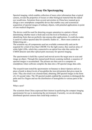 Essay On Spectcopying
Spectral imaging, which enables collection of more color information than a typical
camera, reveals the properties of tissues or other biological material that the naked
eye would miss. Scientists from several universities in China have teamed up to
design a new smartphone compatible device that enables easy and economical
acquisition of spectral images of ordinary objects, with potential applications in point
of care medical diagnosis.
The device could be used for detecting oxygen saturation in a patient s blood,
determining whether meat is fresh and even the level of freshness, as well as
identifying fruits that are perfectly ripe among other applications. It could also make
it easier to collect spectral data for scientific studies in ... Show more content on
Helpwriting.net ...
The scientists say all components used are available commercially and can be
acquired for a total of less than US$300. For the light source, they used an array of
white light LEDs, which they connected to an optical lens tube that carries the
CMOS detector and other optical parts necessary for spectral imaging.
The spectrometer is held like a pencil and moved across the target area to scan and
image an object. Through this manual push broom scanning method, a sequence of
spectral images is accumulated. The pictures are then sent to a computer or
smartphone where software compiles the data into a 3D spectral image data cube.
The research team tested the spectrometer on bananas to detect ripeness and on a
piece of pork to detect levels of myoglobin the iron rich protein that gives meat its
color. They also tried it on a human hand, obtaining 200 spectral images in the form
of a 16 second video. The 3D spectral models enabled the scientists to distinguish the
palm and five fingers and see the distribution of hemoglobin in various parts of the
hand.
What s next?
The scientists from China expressed their interest in perfecting the compact imaging
spectrometer for use in monitoring the environment. Currently, we are developing
distributed spectral cameras that could help conduct a
 