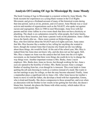 Analysis Of Coming Of Age In Mississippi By Anne Moody
The book Coming of Age in Mississippi is a memoir written by Anne Moody. The
book recounts her experiences as a young black woman in the Civil Rights
Movement, and gives a firsthand account of many of the historical events during
that time period, such as sit ins, protests, and civil unrest. Anne Moody was a vocal
activist and member of organizations such as the NAACP, who spoke out against
racism and segregation. Born in 1940 in rural Mississippi, Anne lives with her
parents and her sister Adline in a two room shack that does not have electricity or
plumbing. The shack is on a plantation owned by white people, the Carter family,
who do have those luxuries, and Anne s parents work on the plantation. Anne s father
leaves the family after an... Show more content on Helpwriting.net ...
Rice, who first told her about the NAACP and civil rights activism. Anne states
that Mrs. Rice became like a mother to her, telling her anything she wanted to
know, though she warned Anne that if anyone else found out she was talking
about these things, she would be fired. At the end of the school year, Mrs. Rice is
indeed fired, but Anne does not know why, and she does not see her again. Still,
Mrs. Rice s impact on Anne was the catalyst that led Anne into the civil rights
movement, as she learned that there were things she could do to try to change the
way things were. Another important woman is Mrs. Burke, Anne s racist
employer. Mrs. Burke does Anne no favors, but through working for her, Anne s
eyes are opened to the hostility of whites. Mrs. Burke accuses Anne s younger
brother of stealing from her, even though he is innocent. This event leads to Anne
quitting the job and choosing to work as a waitress instead of a maid. She wants to
use her earnings to pay for college, so that she may become educated. Finally, Anne
s stepmother plays a significant role in Anne s life. After Anne leaves her mother s
home to move in with her father, she develops a bond with her stepmother, Emma,
who is kind and friendly. She shows compassion to those around her, and even when
an altercation with her brother in law results in her getting her foot shot, she doesn t
blame him. Instead, she places the blame with white society, which makes life so
much harder for people like
 