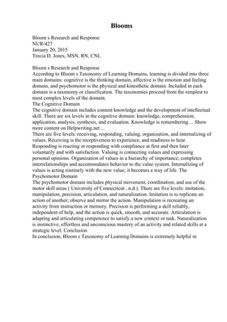 Blooms
Bloom s Research and Response
NUR/427
January 20, 2015
Trecia D. Jones, MSN, RN, CNL
Bloom s Research and Response
According to Bloom s Taxonomy of Learning Domains, learning is divided into three
main domains: cognitive is the thinking domain, affective is the emotion and feeling
domain, and psychomotor is the physical and kinesthetic domain. Included in each
domain is a taxonomy or classification. The taxonomies proceed from the simplest to
most complex levels of the domain.
The Cognitive Domain
The cognitive domain includes content knowledge and the development of intellectual
skill. There are six levels in the cognitive domain: knowledge, comprehension,
application, analysis, synthesis, and evaluation. Knowledge is remembering ... Show
more content on Helpwriting.net ...
There are five levels: receiving, responding, valuing, organization, and internalizing of
values. Receiving is the receptiveness to experience, and readiness to hear.
Responding is reacting or responding with compliance at first and then later
voluntarily and with satisfaction. Valuing is connecting values and expressing
personal opinions. Organization of values in a hierarchy of importance; completes
interrelationships and accommodates behavior to the value system. Internalizing of
values is acting routinely with the new value; it becomes a way of life. The
Psychomotor Domain
The psychomotor domain includes physical movement, coordination, and use of the
motor skill areas ( University of Connecticut , n.d.). There are five levels: imitation,
manipulation, precision, articulation, and naturalization. Imitation is to replicate an
action of another; observe and mirror the action. Manipulation is recreating an
activity from instruction or memory. Precision is performing a skill reliably,
independent of help, and the action is quick, smooth, and accurate. Articulation is
adapting and articulating competence to satisfy a new context or task. Naturalization
is instinctive, effortless and unconscious mastery of an activity and related skills at a
strategic level. Conclusion
In conclusion, Bloom s Taxonomy of Learning Domains is extremely helpful in
 