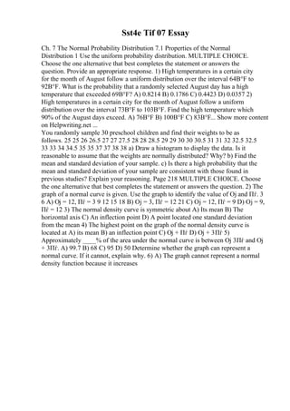 Sst4e Tif 07 Essay
Ch. 7 The Normal Probability Distribution 7.1 Properties of the Normal
Distribution 1 Use the uniform probability distribution. MULTIPLE CHOICE.
Choose the one alternative that best completes the statement or answers the
question. Provide an appropriate response. 1) High temperatures in a certain city
for the month of August follow a uniform distribution over the interval 64В°F to
92В°F. What is the probability that a randomly selected August day has a high
temperature that exceeded 69В°F? A) 0.8214 B) 0.1786 C) 0.4423 D) 0.0357 2)
High temperatures in a certain city for the month of August follow a uniform
distribution over the interval 73В°F to 103В°F. Find the high temperature which
90% of the August days exceed. A) 76В°F B) 100В°F C) 83В°F... Show more content
on Helpwriting.net ...
You randomly sample 30 preschool children and find their weights to be as
follows. 25 25 26 26.5 27 27 27.5 28 28 28.5 29 29 30 30 30.5 31 31 32 32.5 32.5
33 33 34 34.5 35 35 37 37 38 38 a) Draw a histogram to display the data. Is it
reasonable to assume that the weights are normally distributed? Why? b) Find the
mean and standard deviation of your sample. c) Is there a high probability that the
mean and standard deviation of your sample are consistent with those found in
previous studies? Explain your reasoning. Page 218 MULTIPLE CHOICE. Choose
the one alternative that best completes the statement or answers the question. 2) The
graph of a normal curve is given. Use the graph to identify the value of Ој and Пѓ. 3
6 A) Ој = 12, Пѓ = 3 9 12 15 18 B) Ој = 3, Пѓ = 12 21 C) Ој = 12, Пѓ = 9 D) Ој = 9,
Пѓ = 12 3) The normal density curve is symmetric about A) Its mean B) The
horizontal axis C) An inflection point D) A point located one standard deviation
from the mean 4) The highest point on the graph of the normal density curve is
located at A) its mean B) an inflection point C) Ој + Пѓ D) Ој + 3Пѓ 5)
Approximately ____% of the area under the normal curve is between Ој 3Пѓ and Ој
+ 3Пѓ. A) 99.7 B) 68 C) 95 D) 50 Determine whether the graph can represent a
normal curve. If it cannot, explain why. 6) A) The graph cannot represent a normal
density function because it increases
 