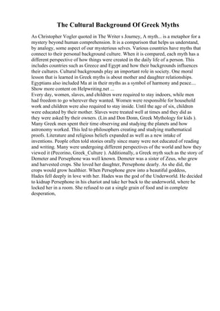 The Cultural Background Of Greek Myths
As Christopher Vogler quoted in The Writer s Journey, A myth... is a metaphor for a
mystery beyond human comprehension. It is a comparison that helps us understand,
by analogy, some aspect of our mysterious selves. Various countries have myths that
connect to their personal background culture. When it is compared, each myth has a
different perspective of how things were created in the daily life of a person. This
includes countries such as Greece and Egypt and how their backgrounds influences
their cultures. Cultural backgrounds play an important role in society. One moral
lesson that is learned in Greek myths is about mother and daughter relationships.
Egyptians also included Ma at in their myths as a symbol of harmony and peace....
Show more content on Helpwriting.net ...
Every day, women, slaves, and children were required to stay indoors, while men
had freedom to go wherever they wanted. Women were responsible for household
work and children were also required to stay inside. Until the age of six, children
were educated by their mother. Slaves were treated well at times and they did as
they were asked by their owners. (Lin and Don Donn, Greek Mythology for kids ).
Many Greek men spent their time observing and studying the planets and how
astronomy worked. This led to philosophers creating and studying mathematical
proofs. Literature and religious beliefs expanded as well as a new intake of
inventions. People often told stories orally since many were not educated of reading
and writing. Many were undergoing different perspectives of the world and how they
viewed it (Pecorino, Greek_Culture ). Additionally, a Greek myth such as the story of
Demeter and Persephone was well known. Demeter was a sister of Zeus, who grew
and harvested crops. She loved her daughter, Persephone dearly. As she did, the
crops would grow healthier. When Persephone grew into a beautiful goddess,
Hades fell deeply in love with her. Hades was the god of the Underworld. He decided
to kidnap Persephone in his chariot and take her back to the underworld, where he
locked her in a room. She refused to eat a single grain of food and in complete
desperation,
 