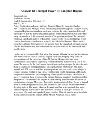 Analysis Of Trumpet Player By Langston Hughes
Kadeisha Lowe
Professor Loicano
English Composition ll Section 15G
Sept 17, 2017
Poetry Explication and Analysis Essay Trumpet Player by Langston Hughes
Part I: Scansion and Analysis While constructing the amazing poem Trumpet Player,
Langston Hughes considers how music can enhance the misery continued through
hardships yet that the excruciating recollections of those hardships never really blur
away. A prominent African Americanartist of the primary portion of the twentieth
century, a significant number of Langston Hughes works voiced the feelings of the
Harlem Renaissance development in the 1930s. His ballad Trumpet Player thinks
about how African Americans kept on torment from the impacts of subjugation even
after its abolishment and held onto music as a way to facilitate the torment of their
recollections.
Hughes verse is organized by four eight line stanzas followed by two six line stanzas.
The poem does not stick to standard English traditions, keeping away from all
accentuation with the exception of two M Dashes . Besides, the lyric uses
capitalization in odd places vigorously in the first stanza, but noticeably less in the
rest of the stanzas. In the third stanza, in which the author manages the idea of music,
there is an eminent nonappearance of any capitalization whatsoever. The main,
second, and fifth stanzas hold fast to a comparative structure, each comprising of a
solitary sentence written in free verse. The third and fourth stanzas are additionally
comparative in structure, each comprising of two parallel sentences. Be that as it
may, even among these groupings, the stanzas fluctuate incredibly in other complex
perspectives. For example, the lengths of their relating lines and their utilization of
capitalization changes. Moreover, though the fourth and eighth lines rhyme with each
other in the four eight line stanzas, the last two six line stanzas have no reasonable
rhyming pattern. The sonnet likewise does not hold fast to an unmistakable meter
and is composed of free verse. The numerous varieties in style give the lyric an
impression of a much extemporized jazz execution. This mirrors the poem s melodic
theme and insinuates the impacts of the African American music styles
 