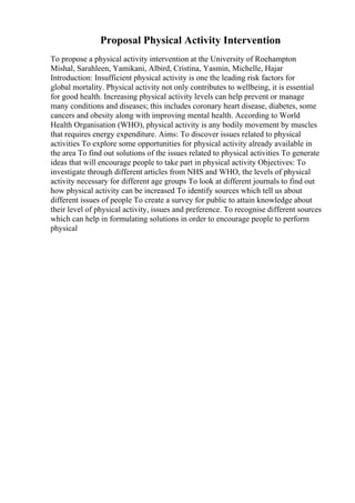 Proposal Physical Activity Intervention
To propose a physical activity intervention at the University of Roehampton
Mishal, Sarahleen, Yamikani, Albird, Cristina, Yasmin, Michelle, Hajar
Introduction: Insufficient physical activity is one the leading risk factors for
global mortality. Physical activity not only contributes to wellbeing, it is essential
for good health. Increasing physical activity levels can help prevent or manage
many conditions and diseases; this includes coronary heart disease, diabetes, some
cancers and obesity along with improving mental health. According to World
Health Organisation (WHO), physical activity is any bodily movement by muscles
that requires energy expenditure. Aims: To discover issues related to physical
activities To explore some opportunities for physical activity already available in
the area To find out solutions of the issues related to physical activities To generate
ideas that will encourage people to take part in physical activity Objectives: To
investigate through different articles from NHS and WHO, the levels of physical
activity necessary for different age groups To look at different journals to find out
how physical activity can be increased To identify sources which tell us about
different issues of people To create a survey for public to attain knowledge about
their level of physical activity, issues and preference. To recognise different sources
which can help in formulating solutions in order to encourage people to perform
physical
 