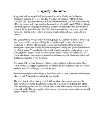 Kingyo By Edmund Yeo
Kingyo (which means goldfish in Japanese) is a short film by the Malaysian
filmmaker Edmund Yeo. It is based on Yasunari Kawabata s 1924 short story
Canaries . He s previous efforts, which include short films like Chicken rice mystery
, Fleeting images and Love suicides showcased his talent effectively.While in Kingyo
, his first Japanese language short film, it s clearly visible that he has only taken his
talent in the forward direction. The film, which wonderfully depicts love, loss and
memorie,s has the ability to have a longing effect on the audiences even after it s
finished.
The young female protagonist of this film, played by Luchino Fujisaki, is dressed up
in a French maid s costume offering the pedestrian a guided tour of the city of
Akihabara for 10,000 ВҐ.She seems ... Show more content on Helpwriting.net ...
Throughout the movie, we see frequent montages of the city and get accustomed with
its vibrant nature. Yeo crafted the story with utmost care, deliberately setting it to a
slow, rhythmic pace to match the intensity and mental state of the characters. The
characters do not converse much, instead they choose the path of contemplation and
confession, trying to revisit their past.
His wonderfully written dialogues help to create a calming influence on the film,
which reveals the depressing nature of the characters. For example, when the woman
asks the man if he still enjoys his work he says:
Sometimes you get used to things. After fifteen years it s not a matter of whether you
like it or not. You just forget about the tiny details.
The term tiny details is closely related with the flow of the movie as we see the
band members, who the director shows for a brief moment towards the start of the
film, appearing again at the end of the movie, which indicates the director s desire to
come full circle. The same applies to the time when a certain anime picture of a maid
merges with the female
 