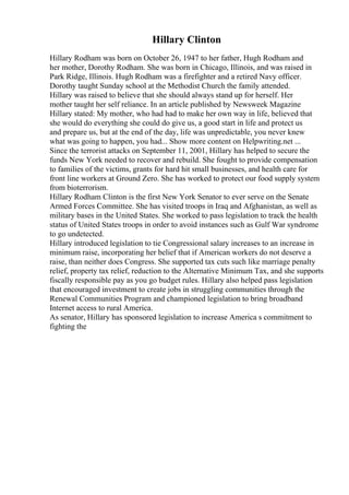 Hillary Clinton
Hillary Rodham was born on October 26, 1947 to her father, Hugh Rodham and
her mother, Dorothy Rodham. She was born in Chicago, Illinois, and was raised in
Park Ridge, Illinois. Hugh Rodham was a firefighter and a retired Navy officer.
Dorothy taught Sunday school at the Methodist Church the family attended.
Hillary was raised to believe that she should always stand up for herself. Her
mother taught her self reliance. In an article published by Newsweek Magazine
Hillary stated: My mother, who had had to make her own way in life, believed that
she would do everything she could do give us, a good start in life and protect us
and prepare us, but at the end of the day, life was unpredictable, you never knew
what was going to happen, you had... Show more content on Helpwriting.net ...
Since the terrorist attacks on September 11, 2001, Hillary has helped to secure the
funds New York needed to recover and rebuild. She fought to provide compensation
to families of the victims, grants for hard hit small businesses, and health care for
front line workers at Ground Zero. She has worked to protect our food supply system
from bioterrorism.
Hillary Rodham Clinton is the first New York Senator to ever serve on the Senate
Armed Forces Committee. She has visited troops in Iraq and Afghanistan, as well as
military bases in the United States. She worked to pass legislation to track the health
status of United States troops in order to avoid instances such as Gulf War syndrome
to go undetected.
Hillary introduced legislation to tie Congressional salary increases to an increase in
minimum raise, incorporating her belief that if American workers do not deserve a
raise, than neither does Congress. She supported tax cuts such like marriage penalty
relief, property tax relief, reduction to the Alternative Minimum Tax, and she supports
fiscally responsible pay as you go budget rules. Hillary also helped pass legislation
that encouraged investment to create jobs in struggling communities through the
Renewal Communities Program and championed legislation to bring broadband
Internet access to rural America.
As senator, Hillary has sponsored legislation to increase America s commitment to
fighting the
 