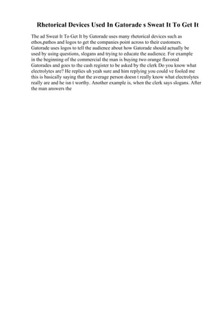 Rhetorical Devices Used In Gatorade s Sweat It To Get It
The ad Sweat It To Get It by Gatorade uses many rhetorical devices such as
ethos,pathos and logos to get the companies point across to their customers.
Gatorade uses logos to tell the audience about how Gatorade should actually be
used by using questions, slogans and trying to educate the audience. For example
in the beginning of the commercial the man is buying two orange flavored
Gatorades and goes to the cash register to be asked by the clerk Do you know what
electrolytes are? He replies uh yeah sure and him replying you could ve fooled me
this is basically saying that the average person doesn t really know what electrolytes
really are and he isn t worthy. Another example is, when the clerk says slogans. After
the man answers the
 