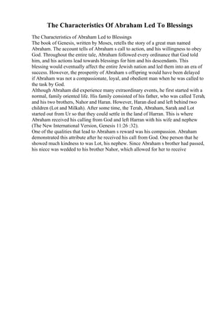 The Characteristics Of Abraham Led To Blessings
The Characteristics of Abraham Led to Blessings
The book of Genesis, written by Moses, retells the story of a great man named
Abraham. The account tells of Abraham s call to action, and his willingness to obey
God. Throughout the entire tale, Abraham followed every ordinance that God told
him, and his actions lead towards blessings for him and his descendants. This
blessing would eventually affect the entire Jewish nation and led them into an era of
success. However, the prosperity of Abraham s offspring would have been delayed
if Abraham was not a compassionate, loyal, and obedient man when he was called to
the task by God.
Although Abraham did experience many extraordinary events, he first started with a
normal, family oriented life. His family consisted of his father, who was called Terah,
and his two brothers, Nahor and Haran. However, Haran died and left behind two
children (Lot and Milkah). After some time, the Terah, Abraham, Sarah
, and Lot
started out from Ur so that they could settle in the land of Harran. This is where
Abraham received his calling from God and left Harran with his wife and nephew
(The New International Version, Genesis 11:26 :32).
One of the qualities that lead to Abraham s reward was his compassion. Abraham
demonstrated this attribute after he received his call from God. One person that he
showed much kindness to was Lot, his nephew. Since Abraham s brother had passed,
his niece was wedded to his brother Nahor, which allowed for her to receive
 