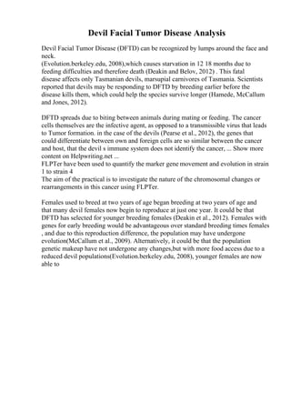Devil Facial Tumor Disease Analysis
Devil Facial Tumor Disease (DFTD) can be recognized by lumps around the face and
neck.
(Evolution.berkeley.edu, 2008),which causes starvation in 12 18 months due to
feeding difficulties and therefore death (Deakin and Belov, 2012) . This fatal
disease affects only Tasmanian devils, marsupial carnivores of Tasmania. Scientists
reported that devils may be responding to DFTD by breeding earlier before the
disease kills them, which could help the species survive longer (Hamede, McCallum
and Jones, 2012).
DFTD spreads due to biting between animals during mating or feeding. The cancer
cells themselves are the infective agent, as opposed to a transmissible virus that leads
to Tumor formation. in the case of the devils (Pearse et al., 2012), the genes that
could differentiate between own and foreign cells are so similar between the cancer
and host, that the devil s immune system does not identify the cancer, ... Show more
content on Helpwriting.net ...
FLPTer have been used to quantify the marker gene movement and evolution in strain
1 to strain 4
The aim of the practical is to investigate the nature of the chromosomal changes or
rearrangements in this cancer using FLPTer.
Females used to breed at two years of age began breeding at two years of age and
that many devil females now begin to reproduce at just one year. It could be that
DFTD has selected for younger breeding females (Deakin et al., 2012). Females with
genes for early breeding would be advantageous over standard breeding times females
, and due to this reproduction difference, the population may have undergone
evolution(McCallum et al., 2009). Alternatively, it could be that the population
genetic makeup have not undergone any changes,but with more food access due to a
reduced devil populations(Evolution.berkeley.edu, 2008), younger females are now
able to
 