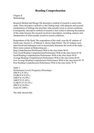 Reading Comprehension
Chapter II
Methodology
Research Method and Design The descriptive method of research is used in this
study. Since descriptive method is a fact finding study with adequate and accurate
interpretation of findings that describes what actually exists in current conditions.
Consequently, descriptive method of research is best suited in attaining the purpose
of this study because this research involved a description, recording, analysis and
interpretation of what actually existed in current conditions.
Respondents of the Study The respondents of this study were the 42 students of
fourth year, Section V, of Manuel A. Roxas High School. The 42 students were
interviewed and undergone tests to successfully determine the result of the study....
Show more content on Helpwriting.net ...
ding Comprehension Performance With in the class limits 96 95
Very Good Reading ComprehensionPerformance With in the class limits 91 94
Good Reading Comprehension Performance With in the class limits 90 87
Average Reading Comprehension Performance With in the class limits 86 83
Low Average Reading Comprehension Performance With in the class limits 82 79
Poor Reading Comprehension Performance With in the class limits 78 74
Table 2
|Performance Levels |Frequency |Percentage |
|ERCP |2 |4 76% |
|VGRCP |4 |9.52% |
|GRCP |6 |14.29% |
|ARCP |9 |21.43% |
|LARCP |15 |35.72% |
|PRCP |6 |14.28% |
|Total |42 |100% |
The table showed that
 