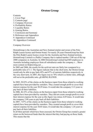 Oroton Group
Contents
1. Cover Page
2. Contents page
3. Company Overview
4. Profitability Ratios
5. Liquidity Ratios
6. Gearing Ratios
7. Conclusion and Summary
8. References and Appendices
9. Appendices Continued
10. Appendices Continued
Company Overview
OrotonGroup is the Australian and New Zealand retailer and owner of the Polo
Ralph Lauren licence and Oroton brand. For nearly 20 years OrotonGroup has been
the Polo Ralph Lauren licence owner for the Australia and New Zealand territory.
OrotonGroup Limited is a Public Company that is ranked number 1240 out of the top
2000 companies in Australia. In 2006 OrotonGroup Limited had 869 employees in
Australia including employees from all subsidiaries under the company s ... Show
more content on Helpwriting.net ...
In 2005 and 2006, the results for the acid test ratio are fairly low compared to a
preferable ratio of 1:1. The figures indicate that in the short term, the Oroton Group
would only be able to pay back 49% and 47% of currents liabilities respectively in
the very short term. In 2007, this figure rose to 78% which is a better ratio, although
still not at the preferable ratio. gEARING RATIOS
In 2005, 28.83% of the claims on the business (apart from those related to working
capital) have been provided by outsiders. They created enough profit to cover their
interest expense for the year 30.29 times. It would take the company 5.13 years to
pay back all their liabilities.
In 2006, 46.32% of the claims on the business (apart from those related to working
capital) have been provided by outsiders. They did not create enough profit to cover
their interest expense for the year as this figure was minus 4.69 times. It would take
the company 2.49 years to pay back all their liabilities.
In 2007, 7.87% of the claims on the business (apart from those related to working
capital) have been provided by outsiders. They created enough profit to cover their
interest expense for the year 34.03 times. It would take the company 1.24 years to
pay back all their liabilities.
In all three periods which have been assessed, the Oroton Group has created a greater
return on the borrowed funds than the interest that they had paying on those funds.
This means that the
 