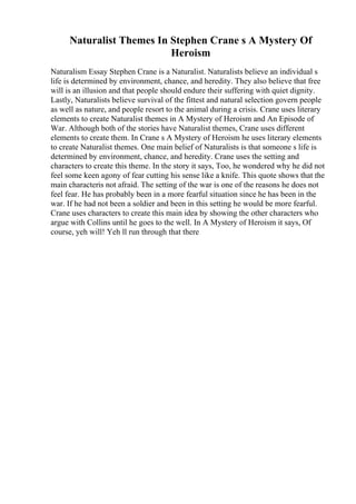 Naturalist Themes In Stephen Crane s A Mystery Of
Heroism
Naturalism Essay Stephen Crane is a Naturalist. Naturalists believe an individual s
life is determined by environment, chance, and heredity. They also believe that free
will is an illusion and that people should endure their suffering with quiet dignity.
Lastly, Naturalists believe survival of the fittest and natural selection govern people
as well as nature, and people resort to the animal during a crisis. Crane uses literary
elements to create Naturalist themes in A Mystery of Heroism and An Episode of
War. Although both of the stories have Naturalist themes, Crane uses different
elements to create them. In Crane s A Mystery of Heroism he uses literary elements
to create Naturalist themes. One main belief of Naturalists is that someone s life is
determined by environment, chance, and heredity. Crane uses the setting and
characters to create this theme. In the story it says, Too, he wondered why he did not
feel some keen agony of fear cutting his sense like a knife. This quote shows that the
main characteris not afraid. The setting of the war is one of the reasons he does not
feel fear. He has probably been in a more fearful situation since he has been in the
war. If he had not been a soldier and been in this setting he would be more fearful.
Crane uses characters to create this main idea by showing the other characters who
argue with Collins until he goes to the well. In A Mystery of Heroism it says, Of
course, yeh will! Yeh ll run through that there
 