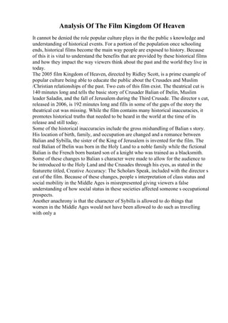 Analysis Of The Film Kingdom Of Heaven
It cannot be denied the role popular culture plays in the the public s knowledge and
understanding of historical events. For a portion of the population once schooling
ends, historical films become the main way people are exposed to history. Because
of this it is vital to understand the benefits that are provided by these historical films
and how they impact the way viewers think about the past and the world they live in
today.
The 2005 film Kingdom of Heaven, directed by Ridley Scott, is a prime example of
popular culture being able to educate the public about the Crusades and Muslim
/Christian relationships of the past. Two cuts of this film exist. The theatrical cut is
140 minutes long and tells the basic story of Crusader Balian of Ibelin, Muslim
leader Saladin, and the fall of Jerusalem during the Third Crusade. The director s cut,
released in 2006, is 192 minutes long and fills in some of the gaps of the story the
theatrical cut was missing. While the film contains many historical inaccuracies, it
promotes historical truths that needed to be heard in the world at the time of its
release and still today.
Some of the historical inaccuracies include the gross mishandling of Balian s story.
His location of birth, family, and occupation are changed and a romance between
Balian and Sybilla, the sister of the King of Jerusalem is invented for the film. The
real Balian of Ibelin was born in the Holy Land to a noble family while the fictional
Balian is the French born bastard son of a knight who was trained as a blacksmith.
Some of these changes to Balian s character were made to allow for the audience to
be introduced to the Holy Land and the Crusades through his eyes, as stated in the
featurette titled, Creative Accuracy: The Scholars Speak, included with the director s
cut of the film. Because of these changes, people s interpretation of class status and
social mobility in the Middle Ages is misrepresented giving viewers a false
understanding of how social status in these societies affected someone s occupational
prospects.
Another anachrony is that the character of Sybilla is allowed to do things that
women in the Middle Ages would not have been allowed to do such as travelling
with only a
 
