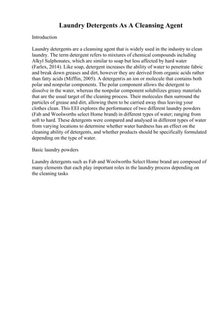 Laundry Detergents As A Cleansing Agent
Introduction
Laundry detergents are a cleansing agent that is widely used in the industry to clean
laundry. The term detergent refers to mixtures of chemical compounds including
Alkyl Sulphonates, which are similar to soap but less affected by hard water
(Farlex, 2014). Like soap, detergent increases the ability of water to penetrate fabric
and break down greases and dirt, however they are derived from organic acids rather
than fatty acids (Mifflin, 2005). A detergentis an ion or molecule that contains both
polar and nonpolar components. The polar component allows the detergent to
dissolve in the water, whereas the nonpolar component solubilizes greasy materials
that are the usual target of the cleaning process. Their molecules then surround the
particles of grease and dirt, allowing them to be carried away thus leaving your
clothes clean. This EEI explores the performance of two different laundry powders
(Fab and Woolworths select Home brand) in different types of water; ranging from
soft to hard. These detergents were compared and analysed in different types of water
from varying locations to determine whether water hardness has an effect on the
cleaning ability of detergents, and whether products should be specifically formulated
depending on the type of water.
Basic laundry powders
Laundry detergents such as Fab and Woolworths Select Home brand are composed of
many elements that each play important roles in the laundry process depending on
the cleaning tasks
 