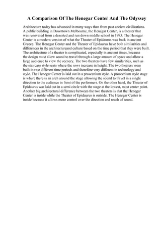 A Comparison Of The Henegar Center And The Odyssey
Architecture today has advanced in many ways than from past ancient civilizations.
A public building in Downtown Melbourne, the Henegar Center, is a theater that
was renovated from a deserted and run down middle school in 1993. The Henegar
Center is a modern version of what the Theater of Epidaurus was back in ancient
Greece. The Henegar Center and the Theater of Epidaurus have both similarities and
differences in the architectureand culture based on the time period that they were built.
The architecture of a theater is complicated, especially in ancient times, because
the design must allow sound to travel through a large amount of space and allow a
large audience to view the scenery. The two theaters have few similarities, such as
the staircase style seats where the rows increase in height. The two theaters were
built in two different time periods and therefore very different in technology and
style. The Henegar Center is laid out in a proscenium style. A proscenium style stage
is where there is an arch around the stage allowing the sound to travel in a single
direction to the audience in front of the performers. On the other hand, the Theater of
Epidaurus was laid out in a semi circle with the stage at the lowest, most center point.
Another big architectural difference between the two theaters is that the Henegar
Center is inside while the Theater of Epidaurus is outside. The Henegar Center is
inside because it allows more control over the direction and reach of sound.
 