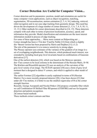 Corner Detection Are Useful for Computer Vision...
Corner detection and its parameters: position, model and orientation are useful for
many computer vision applications, such as object recognition, matching,
segmentation, 3D reconstruction, motion estimation [2, 3, 4, 34.] indexing, retrieval,
robot navigation and in our case edge tracking from geometry design. This need has
driven the development of a large number of corner detectors [1, 5, 6, 7, 8, 9, 10, 11,
12, 13.]. Other methods for corner detectionare described in [14, 15]. These detectors
compete with each other in terms of precision localization, accuracy, speed, and
information they provide. Model classification and orientation are the most interest
information needed in process of edge tracking.
For some of these approaches, ... Show more content on Helpwriting.net ...
Corner strength has been п¬Ѓrst deп¬Ѓned by Noble [12] from which a slightly
diп¬Ђerent version has been proposed by Harris and Stephen [11]: (1.2)
The role of the parameter k is to remove sensitivity to strong edges.
The Plessey operator uses estimates of the variance of the gradient of an image in a
set of overlapping neighborhoods. This detector, which produced much interest, was
extended by including local gray level invariants based on combinations of Gaussian
derivatives [17].
One of the earliest detectors [16], which was based on the Moravec operator,
deп¬Ѓnes corners to be local extrema in the determinant of the Hessian Matix, H=M.
The Kitchen and Rosenfeld operator [5] uses an analysis of the curvature of the
grey level variety of an image. The SUSAN operator [18] uses a form of grey level
moment that is designed to detect V corners, and which is applied to other model of
corner.
The earlier Forstner [22] algorithm is easily explained in terms of H (Hessian
Matrix). For a more recently proposed detector [20], it has been shown [21] that
under afп¬Ѓne motion, it is better to use the smallest eigenvalue of H as the corner
strength function.
Recently, George Azzopardi and Nicolai Petkov [36] propose a trainable filter which
we call Combination Of Shifted FIlter REsponses (COSFIRE) and use for keypoint
detection and pattern recognition.
2)Contour based methods
These methods extract contours and then
 