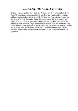 Research Paper On African Slave Trade
With the beginning of the slave trade, the Portuguese took over ten million slaves
from Africa. Africa s economy collapsed very low, leaving most of the continent
without the essential needed far as people for labor and the creative craftsmen and
artisans. 20% of the slaves died during the transportation due to sickness or were
either thrown off the boat from being disobedient. After making their way to the
Americas, the slaves were taught a new religion or belief from the Europeans. They
claimed that Africans were destined to be slaves and that they shouldn t have equality
as the others. After years earlier, they ruled out imprisonment saying it s wrong.
Africans help build the Americas and other parts of the Caribbean countries. The
treatment
 